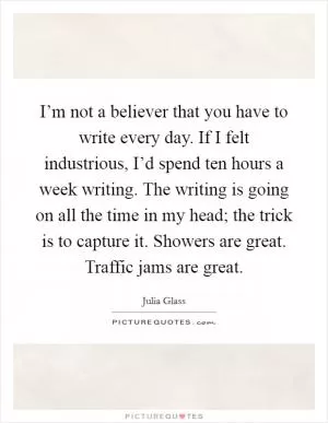 I’m not a believer that you have to write every day. If I felt industrious, I’d spend ten hours a week writing. The writing is going on all the time in my head; the trick is to capture it. Showers are great. Traffic jams are great Picture Quote #1
