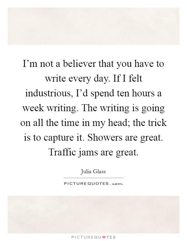 I'm not a believer that you have to write every day. If I felt industrious, I'd spend ten hours a week writing. The writing is going on all the time in my head; the trick is to capture it. Showers are great. Traffic jams are great. Picture Quote #1