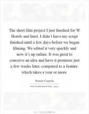 The short film project I just finished for W Hotels and Intel, I didn’t have my script finished until a few days before we began filming. We edited it very quickly and now it’s up online. It was great to conceive an idea and have it premiere just a few weeks later, compared to a feature, which takes a year or more Picture Quote #1
