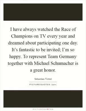 I have always watched the Race of Champions on TV every year and dreamed about participating one day. It’s fantastic to be invited; I’m so happy. To represent Team Germany together with Michael Schumacher is a great honor Picture Quote #1