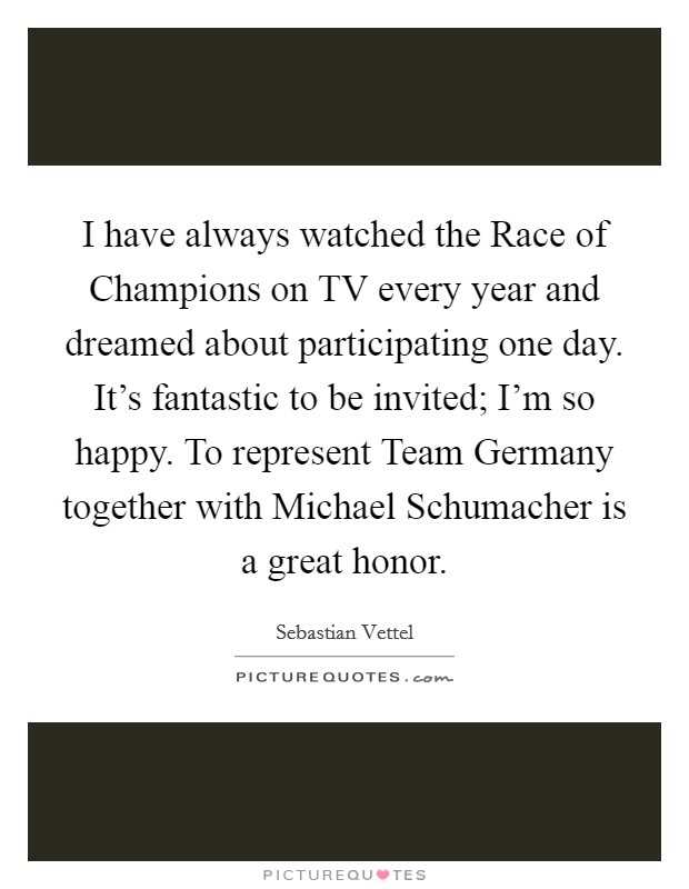 I have always watched the Race of Champions on TV every year and dreamed about participating one day. It's fantastic to be invited; I'm so happy. To represent Team Germany together with Michael Schumacher is a great honor. Picture Quote #1