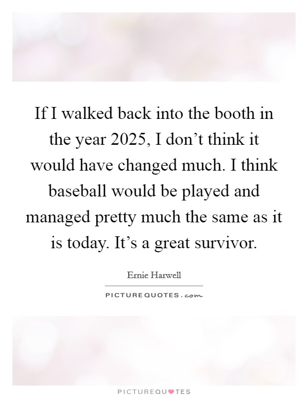 If I walked back into the booth in the year 2025, I don't think it would have changed much. I think baseball would be played and managed pretty much the same as it is today. It's a great survivor. Picture Quote #1