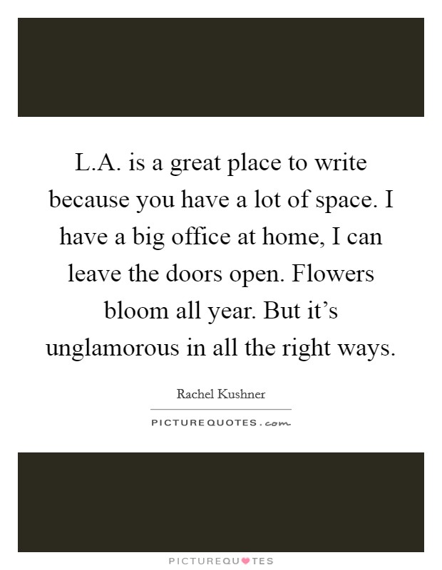 L.A. is a great place to write because you have a lot of space. I have a big office at home, I can leave the doors open. Flowers bloom all year. But it's unglamorous in all the right ways. Picture Quote #1