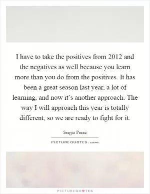 I have to take the positives from 2012 and the negatives as well because you learn more than you do from the positives. It has been a great season last year, a lot of learning, and now it’s another approach. The way I will approach this year is totally different, so we are ready to fight for it Picture Quote #1