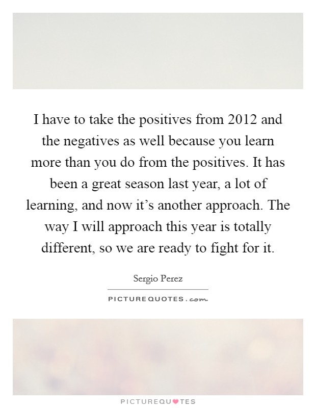 I have to take the positives from 2012 and the negatives as well because you learn more than you do from the positives. It has been a great season last year, a lot of learning, and now it's another approach. The way I will approach this year is totally different, so we are ready to fight for it. Picture Quote #1