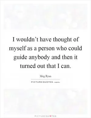 I wouldn’t have thought of myself as a person who could guide anybody and then it turned out that I can Picture Quote #1