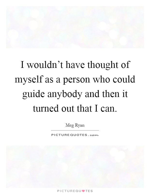 I wouldn't have thought of myself as a person who could guide anybody and then it turned out that I can. Picture Quote #1