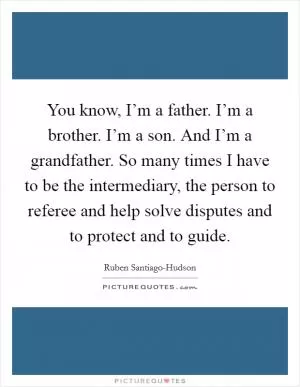 You know, I’m a father. I’m a brother. I’m a son. And I’m a grandfather. So many times I have to be the intermediary, the person to referee and help solve disputes and to protect and to guide Picture Quote #1