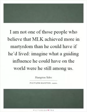 I am not one of those people who believe that MLK achieved more in martyrdom than he could have if he’d lived: imagine what a guiding influence he could have on the world were he still among us Picture Quote #1