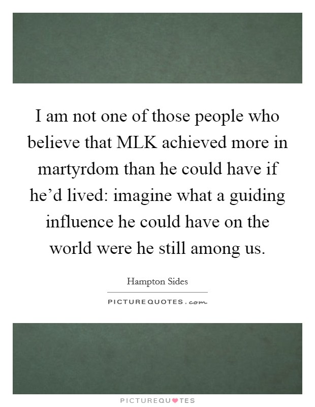 I am not one of those people who believe that MLK achieved more in martyrdom than he could have if he'd lived: imagine what a guiding influence he could have on the world were he still among us. Picture Quote #1