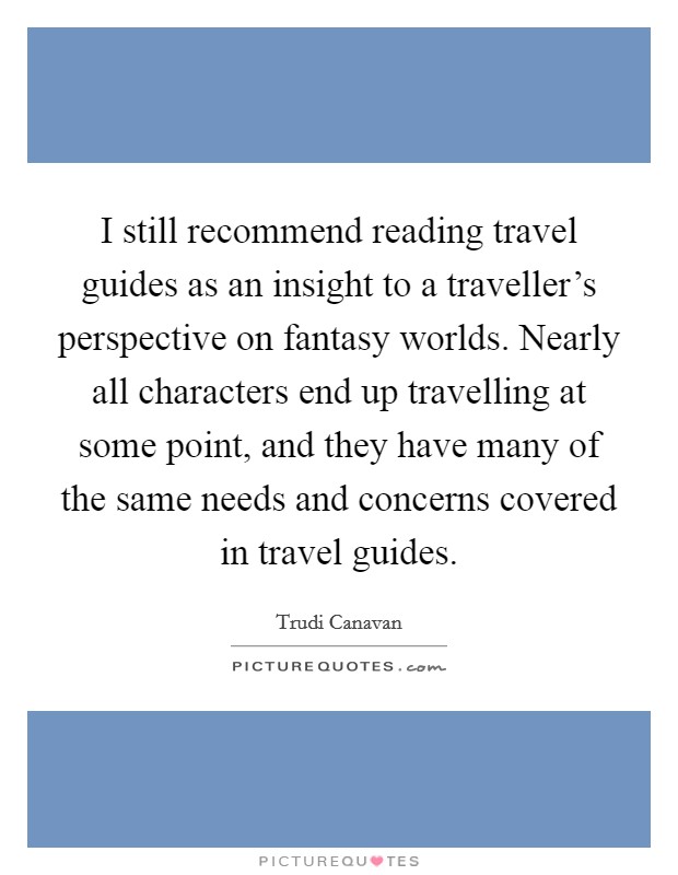 I still recommend reading travel guides as an insight to a traveller's perspective on fantasy worlds. Nearly all characters end up travelling at some point, and they have many of the same needs and concerns covered in travel guides. Picture Quote #1