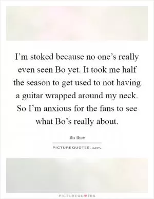 I’m stoked because no one’s really even seen Bo yet. It took me half the season to get used to not having a guitar wrapped around my neck. So I’m anxious for the fans to see what Bo’s really about Picture Quote #1