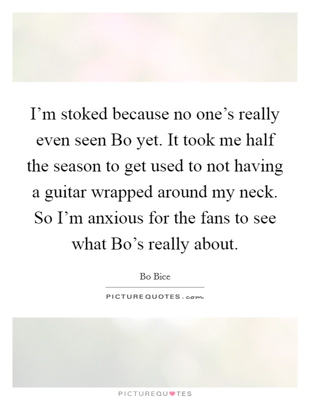 I'm stoked because no one's really even seen Bo yet. It took me half the season to get used to not having a guitar wrapped around my neck. So I'm anxious for the fans to see what Bo's really about. Picture Quote #1