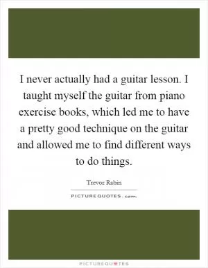 I never actually had a guitar lesson. I taught myself the guitar from piano exercise books, which led me to have a pretty good technique on the guitar and allowed me to find different ways to do things Picture Quote #1