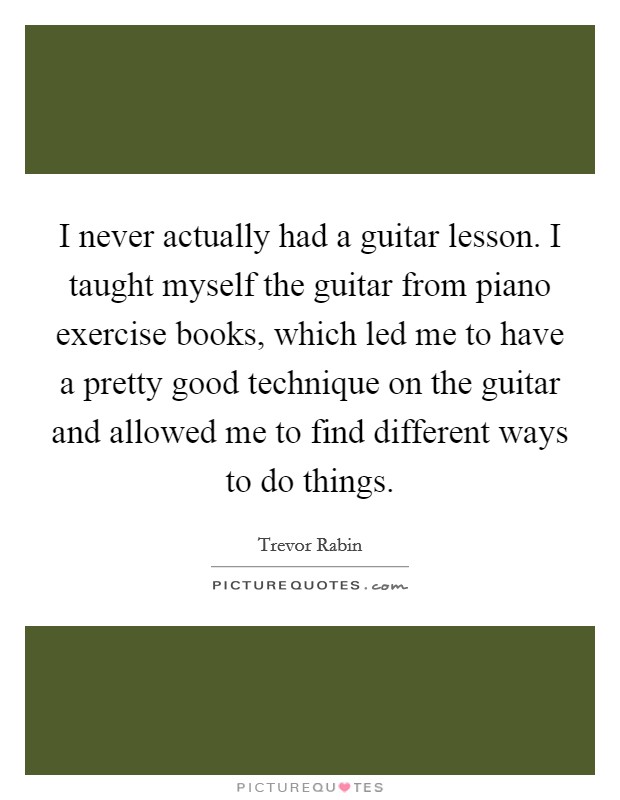 I never actually had a guitar lesson. I taught myself the guitar from piano exercise books, which led me to have a pretty good technique on the guitar and allowed me to find different ways to do things. Picture Quote #1
