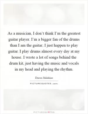 As a musician, I don’t think I’m the greatest guitar player. I’m a bigger fan of the drums than I am the guitar; I just happen to play guitar. I play drums almost every day at my house. I wrote a lot of songs behind the drum kit, just having the music and vocals in my head and playing the rhythm Picture Quote #1
