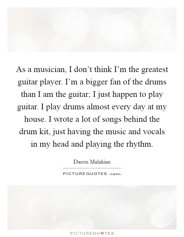 As a musician, I don't think I'm the greatest guitar player. I'm a bigger fan of the drums than I am the guitar; I just happen to play guitar. I play drums almost every day at my house. I wrote a lot of songs behind the drum kit, just having the music and vocals in my head and playing the rhythm. Picture Quote #1