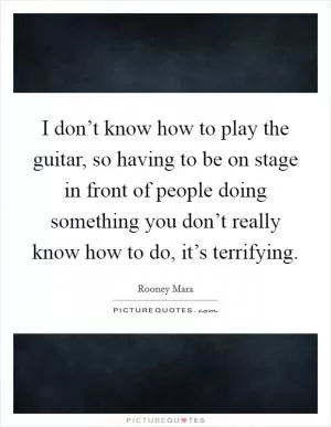 I don’t know how to play the guitar, so having to be on stage in front of people doing something you don’t really know how to do, it’s terrifying Picture Quote #1
