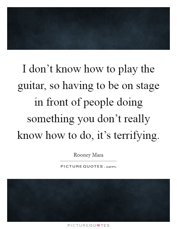 I don't know how to play the guitar, so having to be on stage in front of people doing something you don't really know how to do, it's terrifying. Picture Quote #1