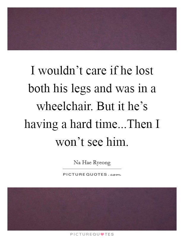 I wouldn't care if he lost both his legs and was in a wheelchair. But it he's having a hard time...Then I won't see him. Picture Quote #1