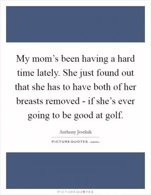 My mom’s been having a hard time lately. She just found out that she has to have both of her breasts removed - if she’s ever going to be good at golf Picture Quote #1