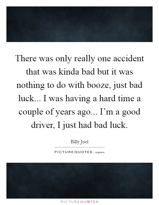 There was only really one accident that was kinda bad but it was nothing to do with booze, just bad luck... I was having a hard time a couple of years ago... I'm a good driver, I just had bad luck. Picture Quote #1