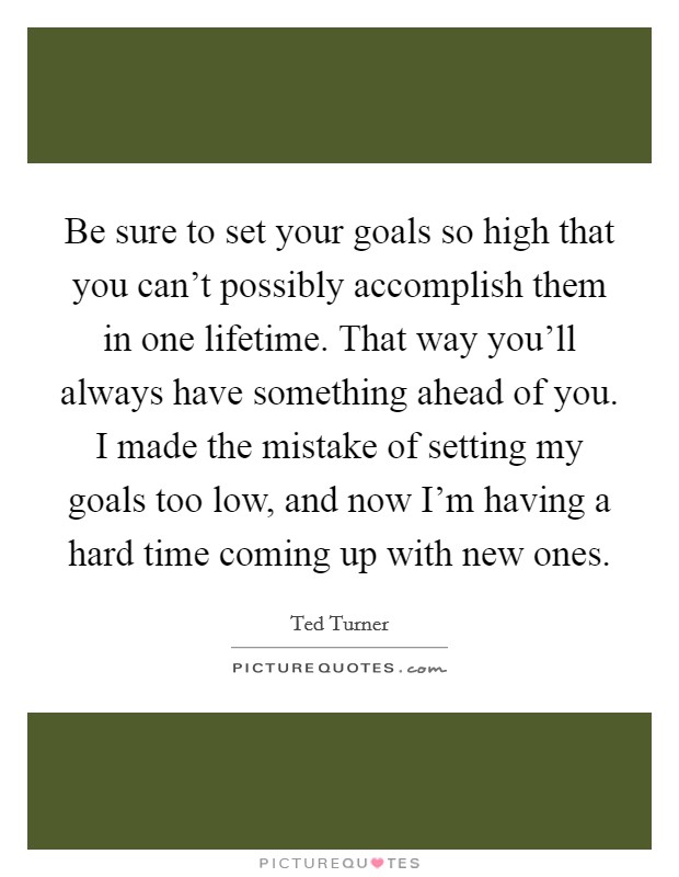 Be sure to set your goals so high that you can't possibly accomplish them in one lifetime. That way you'll always have something ahead of you. I made the mistake of setting my goals too low, and now I'm having a hard time coming up with new ones. Picture Quote #1