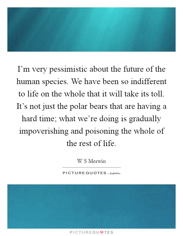 I'm very pessimistic about the future of the human species. We have been so indifferent to life on the whole that it will take its toll. It's not just the polar bears that are having a hard time; what we're doing is gradually impoverishing and poisoning the whole of the rest of life. Picture Quote #1