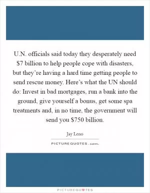 U.N. officials said today they desperately need $7 billion to help people cope with disasters, but they’re having a hard time getting people to send rescue money. Here’s what the UN should do: Invest in bad mortgages, run a bank into the ground, give yourself a bonus, get some spa treatments and, in no time, the government will send you $750 billion Picture Quote #1