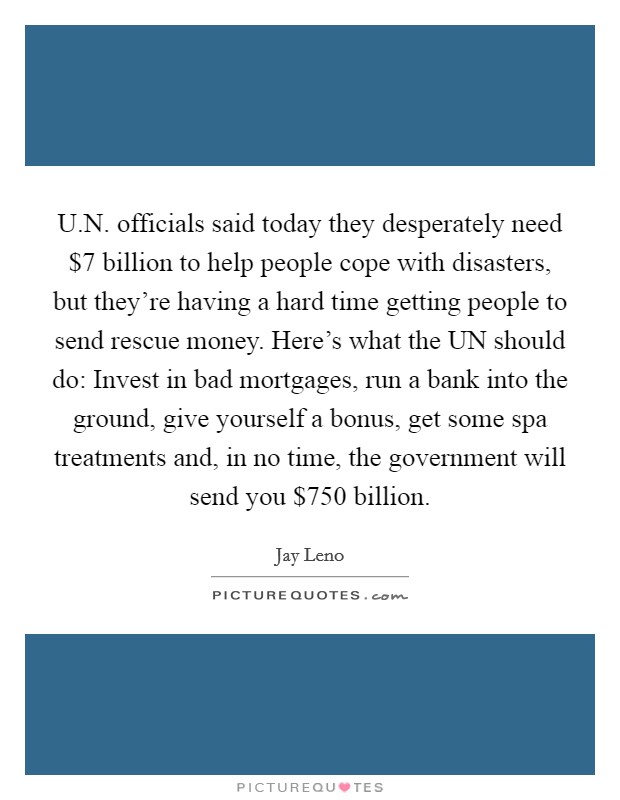 U.N. officials said today they desperately need $7 billion to help people cope with disasters, but they're having a hard time getting people to send rescue money. Here's what the UN should do: Invest in bad mortgages, run a bank into the ground, give yourself a bonus, get some spa treatments and, in no time, the government will send you $750 billion. Picture Quote #1