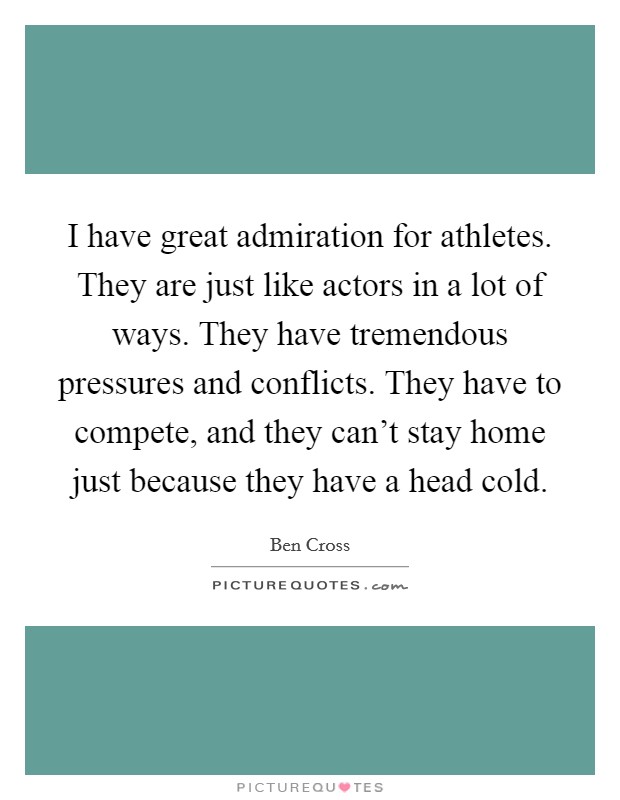 I have great admiration for athletes. They are just like actors in a lot of ways. They have tremendous pressures and conflicts. They have to compete, and they can't stay home just because they have a head cold. Picture Quote #1
