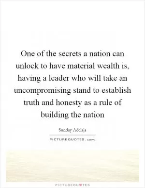 One of the secrets a nation can unlock to have material wealth is, having a leader who will take an uncompromising stand to establish truth and honesty as a rule of building the nation Picture Quote #1