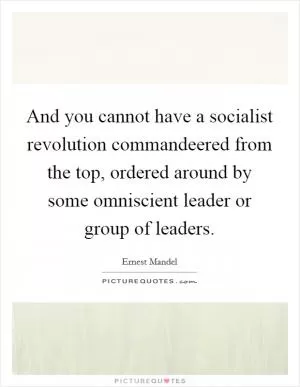 And you cannot have a socialist revolution commandeered from the top, ordered around by some omniscient leader or group of leaders Picture Quote #1