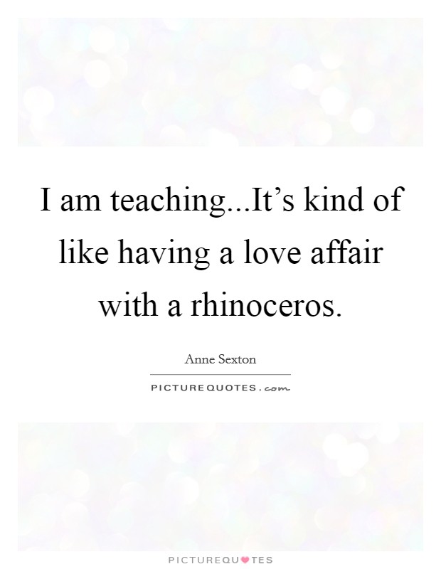 I am teaching...It's kind of like having a love affair with a rhinoceros. Picture Quote #1
