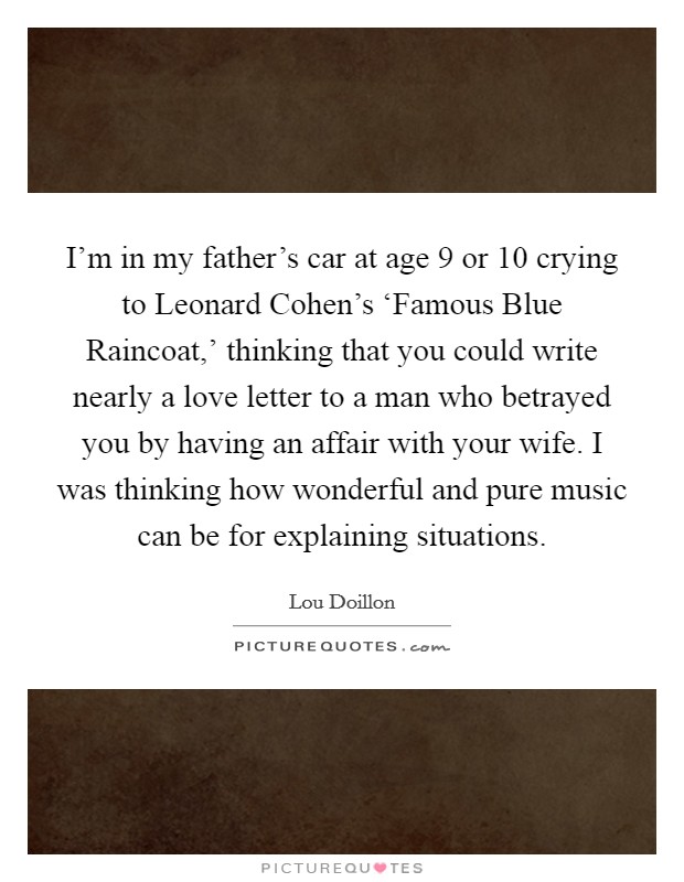 I'm in my father's car at age 9 or 10 crying to Leonard Cohen's ‘Famous Blue Raincoat,' thinking that you could write nearly a love letter to a man who betrayed you by having an affair with your wife. I was thinking how wonderful and pure music can be for explaining situations. Picture Quote #1