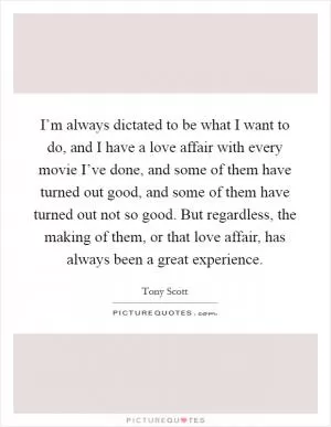 I’m always dictated to be what I want to do, and I have a love affair with every movie I’ve done, and some of them have turned out good, and some of them have turned out not so good. But regardless, the making of them, or that love affair, has always been a great experience Picture Quote #1