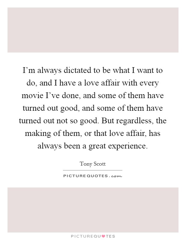 I'm always dictated to be what I want to do, and I have a love affair with every movie I've done, and some of them have turned out good, and some of them have turned out not so good. But regardless, the making of them, or that love affair, has always been a great experience. Picture Quote #1
