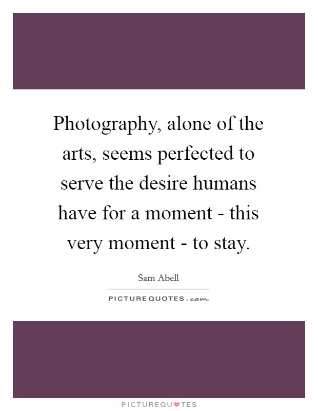 Photography, alone of the arts, seems perfected to serve the desire humans have for a moment - this very moment - to stay. Picture Quote #1