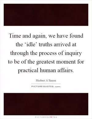 Time and again, we have found the ‘idle’ truths arrived at through the process of inquiry to be of the greatest moment for practical human affairs Picture Quote #1