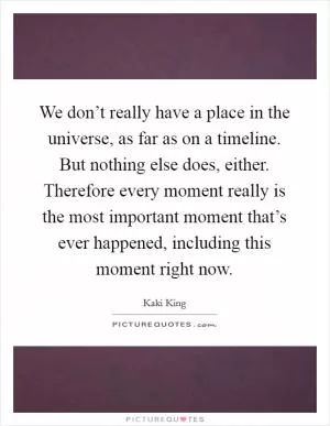 We don’t really have a place in the universe, as far as on a timeline. But nothing else does, either. Therefore every moment really is the most important moment that’s ever happened, including this moment right now Picture Quote #1