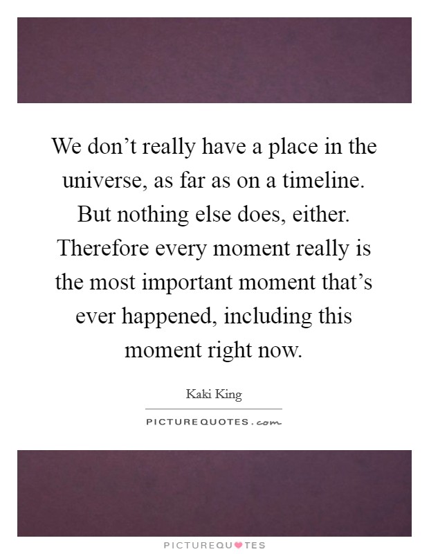 We don't really have a place in the universe, as far as on a timeline. But nothing else does, either. Therefore every moment really is the most important moment that's ever happened, including this moment right now. Picture Quote #1
