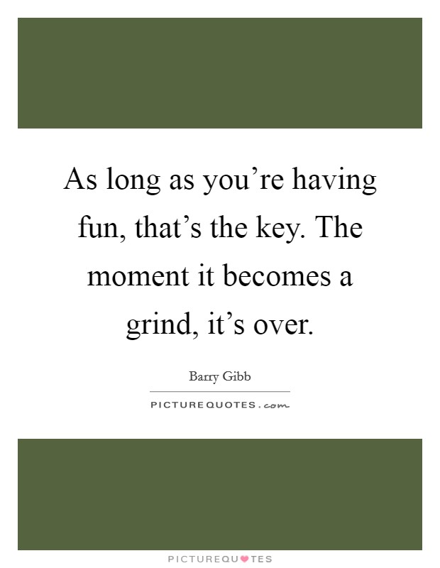 As long as you're having fun, that's the key. The moment it becomes a grind, it's over. Picture Quote #1