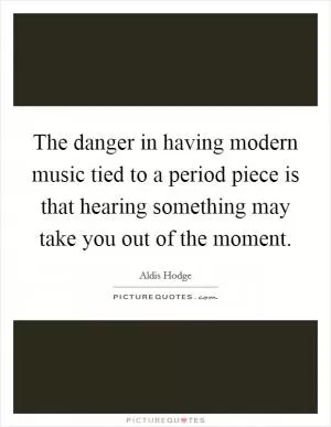 The danger in having modern music tied to a period piece is that hearing something may take you out of the moment Picture Quote #1