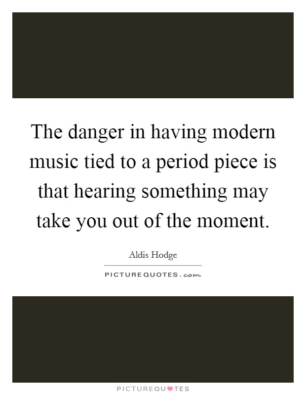 The danger in having modern music tied to a period piece is that hearing something may take you out of the moment. Picture Quote #1