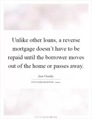 Unlike other loans, a reverse mortgage doesn’t have to be repaid until the borrower moves out of the home or passes away Picture Quote #1