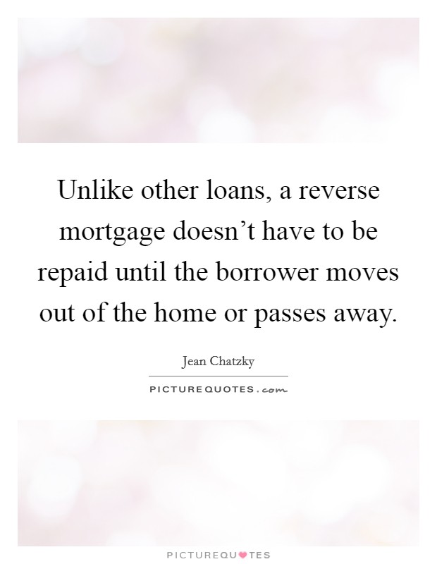 Unlike other loans, a reverse mortgage doesn't have to be repaid until the borrower moves out of the home or passes away. Picture Quote #1