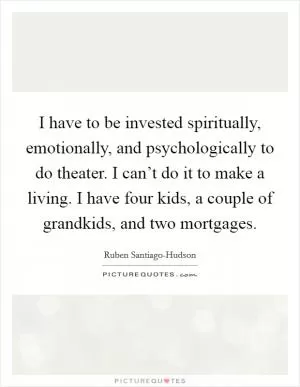 I have to be invested spiritually, emotionally, and psychologically to do theater. I can’t do it to make a living. I have four kids, a couple of grandkids, and two mortgages Picture Quote #1