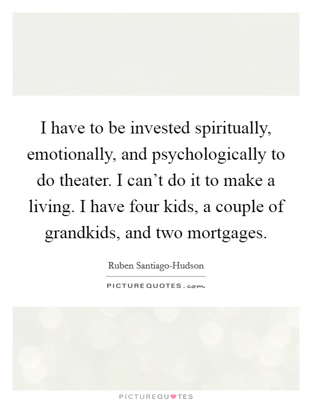 I have to be invested spiritually, emotionally, and psychologically to do theater. I can't do it to make a living. I have four kids, a couple of grandkids, and two mortgages. Picture Quote #1