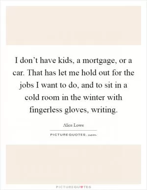 I don’t have kids, a mortgage, or a car. That has let me hold out for the jobs I want to do, and to sit in a cold room in the winter with fingerless gloves, writing Picture Quote #1