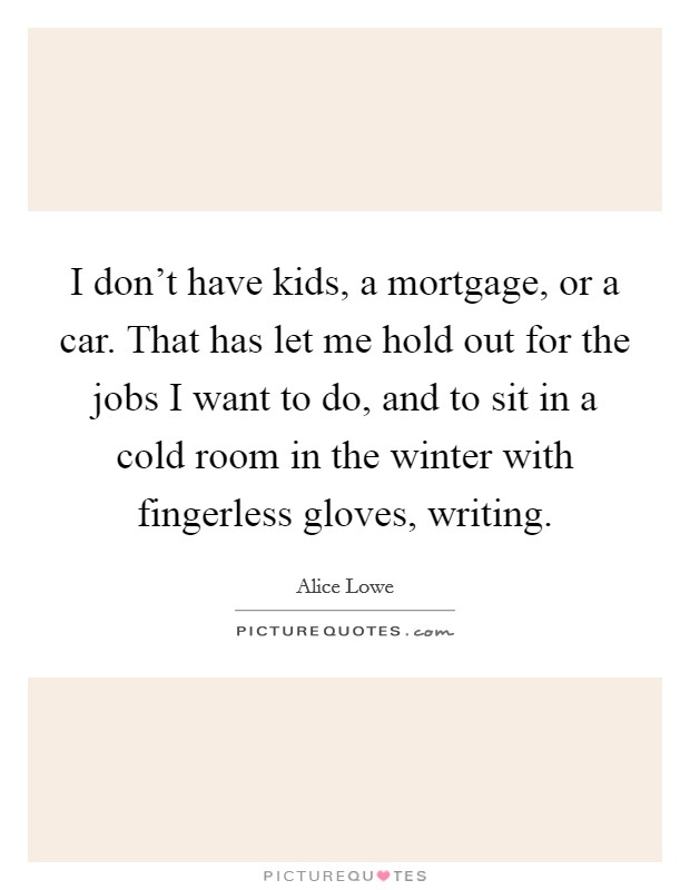 I don't have kids, a mortgage, or a car. That has let me hold out for the jobs I want to do, and to sit in a cold room in the winter with fingerless gloves, writing. Picture Quote #1